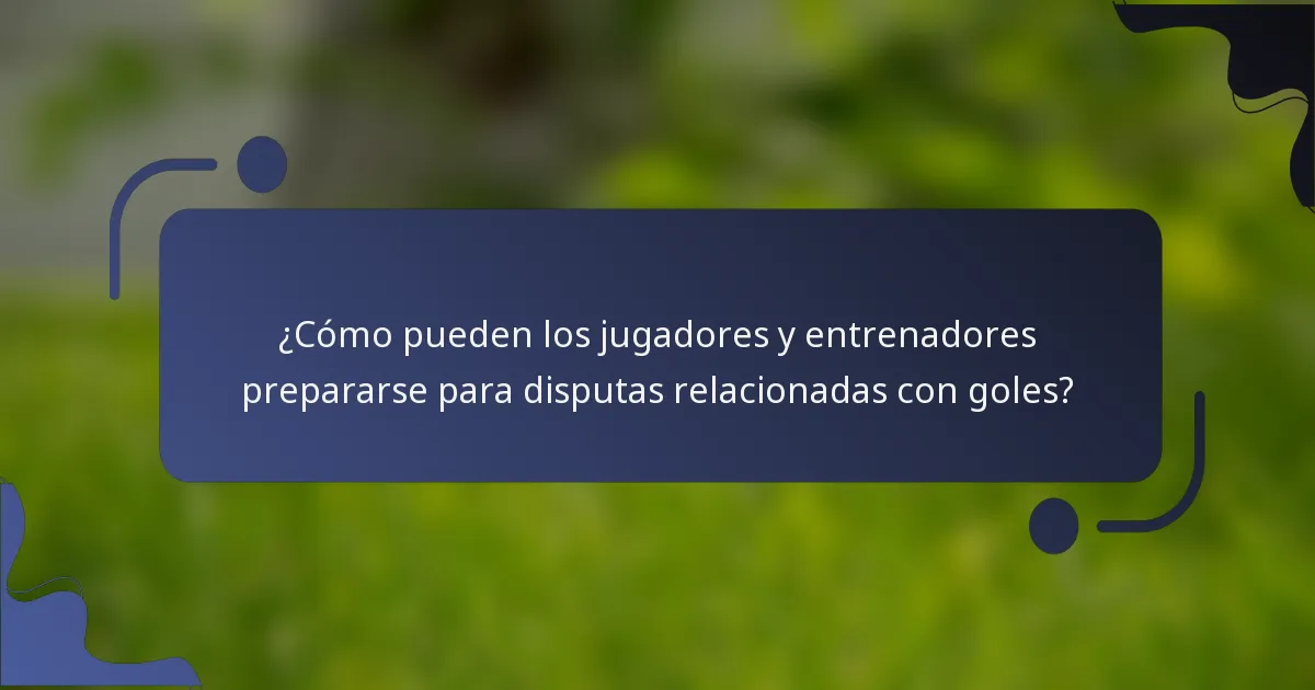 ¿Cómo pueden los jugadores y entrenadores prepararse para disputas relacionadas con goles?